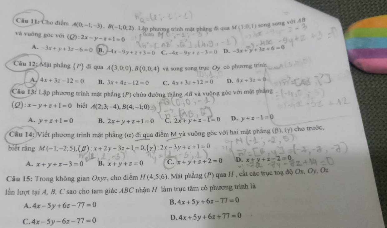 Cho điểm A(0;-1;-3),B(-1;0;2). Lập phương trình mặt phẳng đi qua M (1,0,1) song song với AB
và vuỡng góc với (Q):2x-y-z+1=0
A. -3x+y+3z-6=0 B. 4x-9y+z+3=0 C. -4x-9y+z-3=0 D. -3x+y+3z+6=0
Câu 12; Mặt phẳng (P) đi qua A(3;0;0),B(0;0;4) và song song trục Oy có phương trình
A. 4x+3z-12=0 B. 3x+4z-12=0 C. 4x+3z+12=0 D. 4x+3z=0
Câu 13: Lập phương trình mặt phẳng (P) chứa đường thắng AB và vuông góc với mặt phẳng
(L): x-y+z+1=0 biết A(2;3;-4),B(4;-1;0)
A. y+z+1=0 B. 2x+y+z+1=0 C. 2x+y+z-1=0 D. y+z-1=0
Câu 14: Viết phương trình mặt phẳng (α) đi qua điểm M và vuông góc với hai mặt phẳng (β), (γ) cho trước,
biết rằng M(-1;-2;5),(beta ):x+2y-3z+1=0,(gamma ):2x-3y+z+1=0
A. x+y+z-3=0 B. x+y+z=0 C. x+y+z+2=0 D. x+y+z-2=0
Câu 15: Trong không gian Oxyz, cho điểm H(4;5;6). Mặt phẳng (P) qua H , cắt các trục toạ độ Ox, Oy, Oz
lần lượt tại A, B, C sao cho tam giác ABC nhận H làm trực tâm có phương trình là
A. 4x-5y+6z-77=0
B. 4x+5y+6z-77=0
C. 4x-5y-6z-77=0
D. 4x+5y+6z+77=0