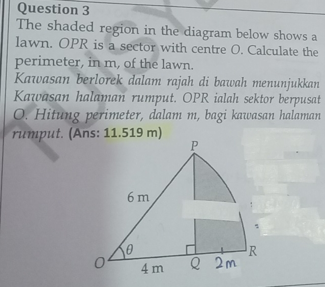 The shaded region in the diagram below shows a 
lawn. OPR is a sector with centre O. Calculate the 
perimeter, in m, of the lawn. 
Kawasan berlorek dalam rajah di bawah menunjukkan 
Kawasan halaman rumput. OPR ialah sektor berpusat
O. Hitung perimeter, dalam m, bagi kawasan halaman 
ru mput. (Ans: 11.519 m)