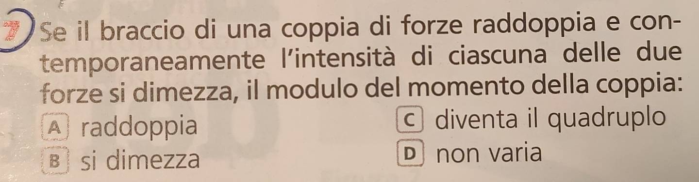 Se il braccio di una coppia di forze raddoppia e con-
temporaneamente l'intensità di ciascuna delle due
forze si dimezza, il modulo del momento della coppia:
A raddoppia c diventa il quadruplo
B si dimezza D non varia