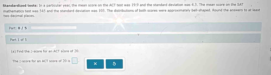 Standardized tests: In a particular year, the mean score on the ACT test was 19.9 and the standard deviation was 4.3. The mean score on the SAT 
mathematics test was 545 and the standard deviation was 103. The distributions of both scores were approximately bell-shaped. Round the answers to at least 
two decimal places. 
Part: 0 / 5 
Part 1 of 5 
(a) Find the :-score for an ACT score of 20. 
The :-score for an ACT score of 20 is □ ×