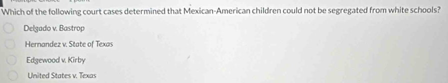 Which of the following court cases determined that Mexican-American children could not be segregated from white schools?
Delgado v. Bastrop
Hernandez v. State of Texas
Edgewood v. Kirby
United States v. Texas