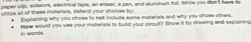 paper clip, scissors, electrical tape, an eraser, a pen, and aluminum foil. While you don't have to 
utillize all of these materials, defend your choices by: 
Explaining why you chose to not include some materials and why you chose others. 
How would you use your materials to build your circult? Show it by drawing and explaining 
in words.