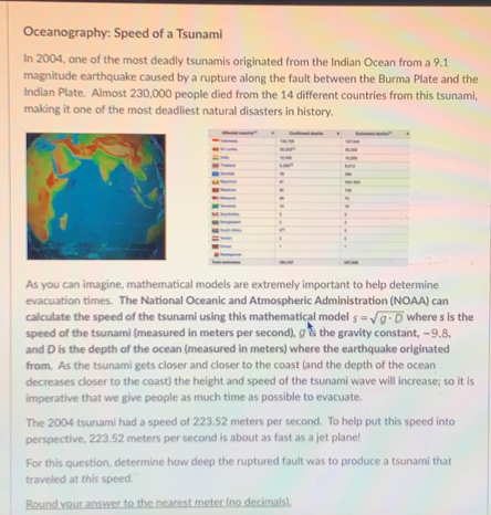 Oceanography: Speed of a Tsunami 
In 2004, one of the most deadly tsunamis originated from the Indian Ocean from a 9.1
magnitude earthquake caused by a rupture along the fault between the Burma Plate and the 
Indian Plate. Almost 230,000 people died from the 14 different countries from this tsunami, 
making it one of the most deadliest natural disasters in history. 
- 
- 
“”” 
- - 
- _ -__ 
= 

As you can imagine, mathematical models are extremely important to help determine 
evacuation times. The National Oceanic and Atmospheric Administration (NOAA) can 
calculate the speed of the tsunami using this mathematical model s=sqrt(g· D) where s is the 
speed of the tsunami (measured in meters per second), 9 is the gravity constant, −9.8, 
and D is the depth of the ocean (measured in meters) where the earthquake originated 
from. As the tsunami gets closer and closer to the coast (and the depth of the ocean 
decreases closer to the coast) the height and speed of the tsunami wave will increase; so it is 
imperative that we give people as much time as possible to evacuate. 
The 2004 tsunami had a speed of 223.52 meters per second. To help put this speed into 
perspective, 223.52 meters per second is about as fast as a jet plane! 
For this question, determine how deep the ruptured fault was to produce a tsunami that 
traveled at this speed. 
Round your answer to the nearest meter (no decimals),