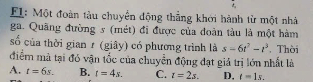 F1: Một đoàn tàu chuyển động thắng khởi hành từ một nhà
ga. Quãng đường s (mét) đi được của đoàn tàu là một hàm
số của thời gian t (giây) có phương trình là s=6t^2-t^3. Thời
điểm mà tại đó vận tốc của chuyển động đạt giá trị lớn nhất là
A. t=6s. B. t=4s. t=2s. D. t=1s. 
C.