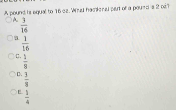 A pound is equal to 16 oz. What fractional part of a pound is 2 oż?
A.  3/16 
B.  1/16 
C、  1/8 
D、  3/8 
E.  1/4 