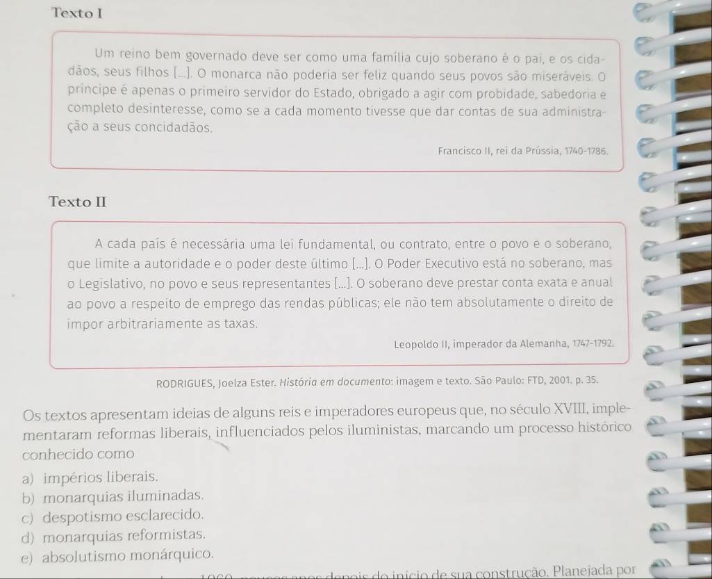 Texto I
Um reino bem governado deve ser como uma família cujo soberano é o pai, e os cida-
dãos, seus filhos [...). O monarca não poderia ser feliz quando seus povos são miseráveis. O
príncipe é apenas o primeiro servidor do Estado, obrigado a agir com probidade, sabedoria e
completo desinteresse, como se a cada momento tivesse que dar contas de sua administra-
ção a seus concidadãos.
Francisco II, rei da Prússia, 1740-1786.
Texto II
A cada país é necessária uma lei fundamental, ou contrato, entre o povo e o soberano,
que limite a autoridade e o poder deste último [...]. O Poder Executivo está no soberano, mas
o Legislativo, no povo e seus representantes [...]. O soberano deve prestar conta exata e anual
ao povo a respeito de emprego das rendas públicas; ele não tem absolutamente o direito de
impor arbitrariamente as taxas.
Leopoldo II, imperador da Alemanha, 1747-1792.
RODRIGUES, Joelza Ester. História em documento: imagem e texto. São Paulo: FTD, 2001. p. 35.
Os textos apresentam ideias de alguns reis e imperadores europeus que, no século XVIII, imple-
mentaram reformas liberais, influenciados pelos iluministas, marcando um processo histórico
conhecido como
a) impérios liberais.
b) monarquias iluminadas.
c) despotismo esclarecido.
d) monarquias reformistas.
e) absolutismo monárquico.
s do início de sua construção. Planejada por