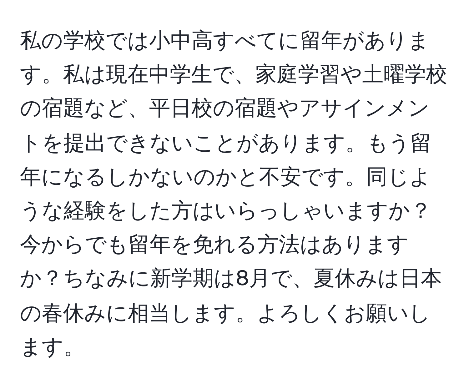 私の学校では小中高すべてに留年があります。私は現在中学生で、家庭学習や土曜学校の宿題など、平日校の宿題やアサインメントを提出できないことがあります。もう留年になるしかないのかと不安です。同じような経験をした方はいらっしゃいますか？今からでも留年を免れる方法はありますか？ちなみに新学期は8月で、夏休みは日本の春休みに相当します。よろしくお願いします。