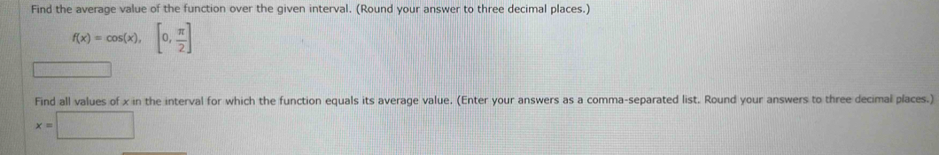 Find the average value of the function over the given interval. (Round your answer to three decimal places.)
f(x)=cos (x),[0, π /2 ]
Find all values of x in the interval for which the function equals its average value. (Enter your answers as a comma-separated list. Round your answers to three decimal places.)
x=□