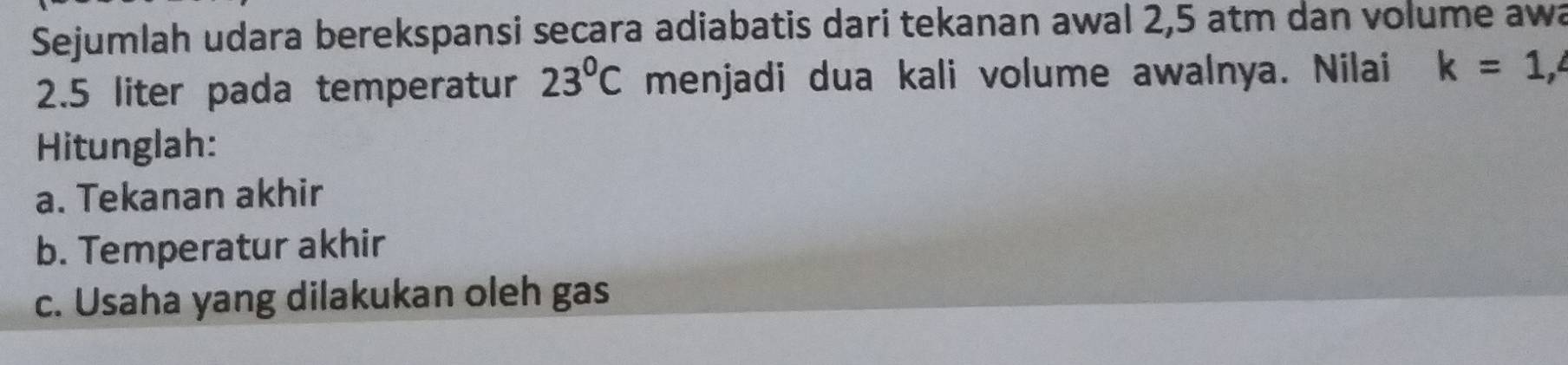 Sejumlah udara berekspansi secara adiabatis dari tekanan awal 2,5 atm dan volume awa
2.5 liter pada temperatur 23°C menjadi dua kali volume awalnya. Nilai k=1,4
Hitunglah:
a. Tekanan akhir
b. Temperatur akhir
c. Usaha yang dilakukan oleh gas