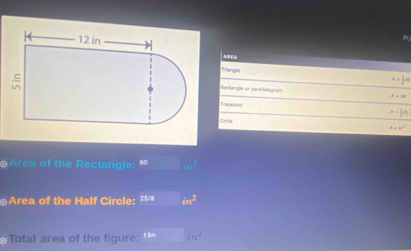 PL 
AREA 
Triangle A= 1/2 bh
Rectangle or parailelogram A=bb
Trapezold A= 1/2 O_1
Circle
A=π r^2
Area of the Rectangle: 60 m^(m^2
⊙Area of the Half Circle: 25/8 in^2)
Total area of the figure: t bn in^2