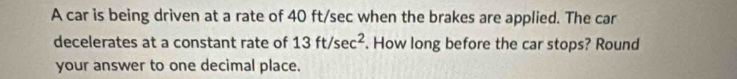 A car is being driven at a rate of 40 ft/sec when the brakes are applied. The car 
decelerates at a constant rate of 13ft/sec^2. How long before the car stops? Round 
your answer to one decimal place.