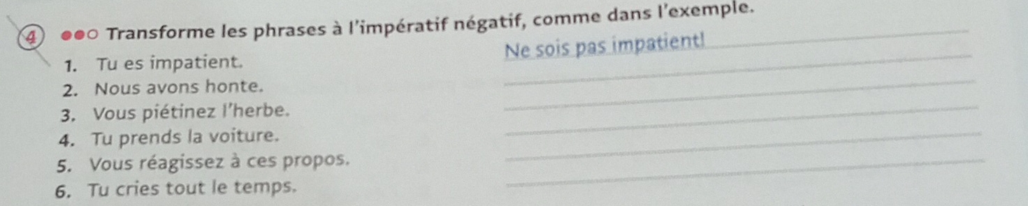 4 ●●0 Transforme les phrases à l'impératif négatif, comme dans l'exemple. 
Ne sois pas impatient! 
_ 
1. Tu es impatient. 
_ 
2. Nous avons honte. 
_ 
_ 
3. Vous piétinez l’herbe. 
4. Tu prends la voiture. 
5. Vous réagissez à ces propos._ 
6. Tu cries tout le temps.