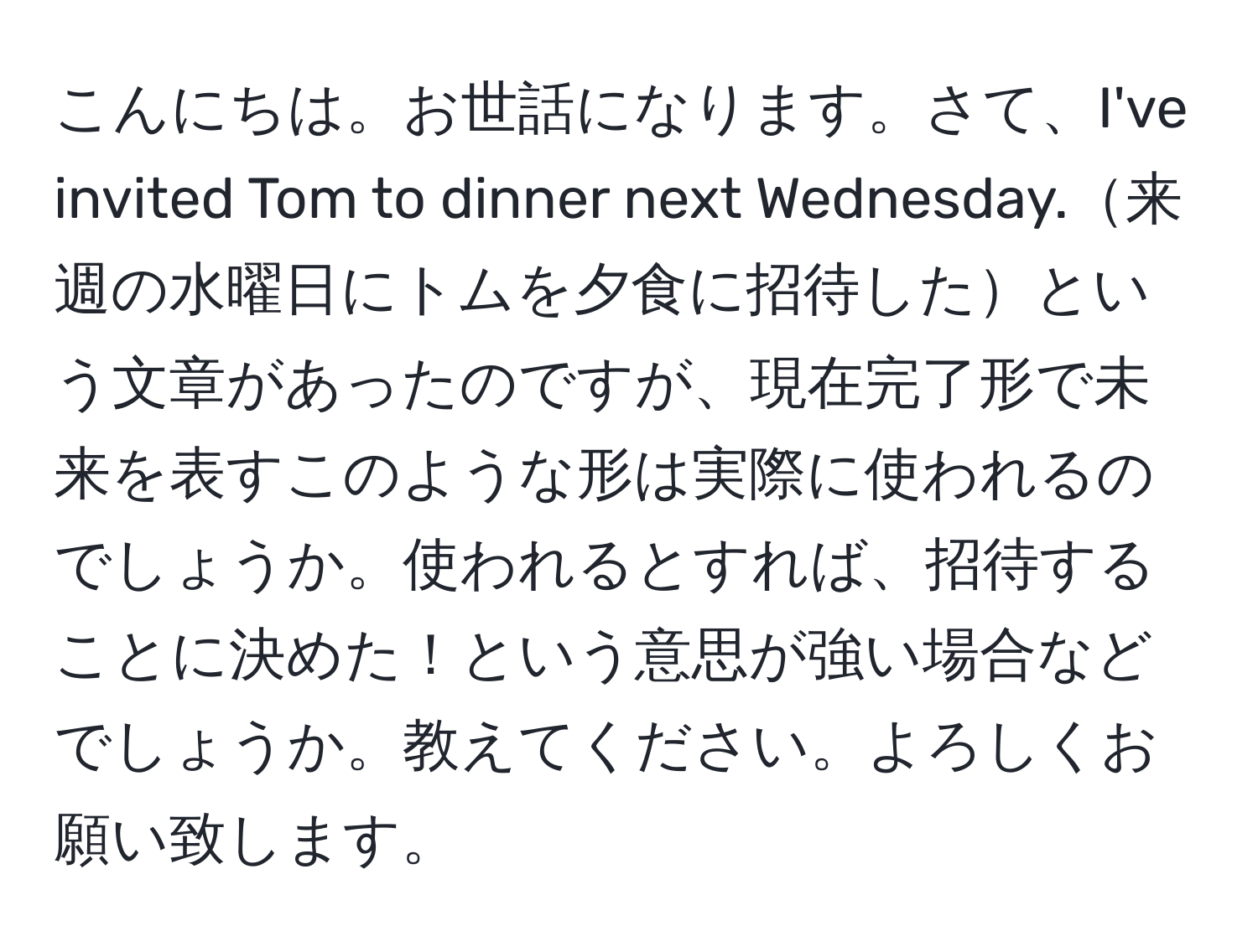 こんにちは。お世話になります。さて、I've invited Tom to dinner next Wednesday.来週の水曜日にトムを夕食に招待したという文章があったのですが、現在完了形で未来を表すこのような形は実際に使われるのでしょうか。使われるとすれば、招待することに決めた！という意思が強い場合などでしょうか。教えてください。よろしくお願い致します。