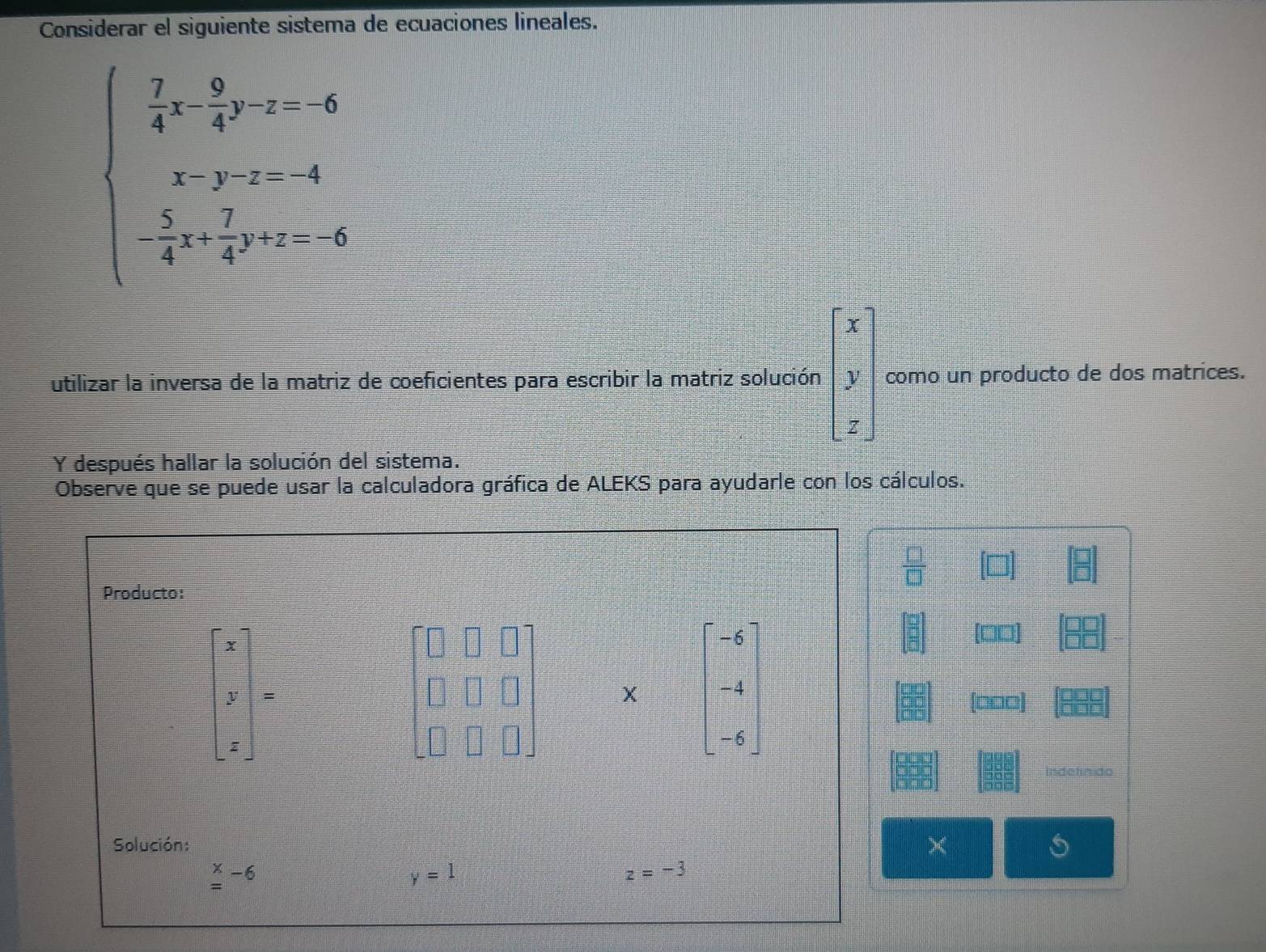 Considerar el siguiente sistema de ecuaciones lineales.
beginarrayl  7/4 x- 9/4 y-z-6 x-y-z-4 - 5/4 x+ 7/4 y=-6endarray.
beginbmatrix x y zendbmatrix
utilizar la inversa de la matriz de coeficientes para escribir la matriz solución como un producto de dos matrices. 
Y después hallar la solución del sistema. 
Observe que se puede usar la calculadora gráfica de ALEKS para ayudarle con los cálculos.
 □ /□  
Producto:
x
x_
frac 1x^((circ))=frac ^circ □  beginbmatrix -6 -4 -6endbmatrix
y =
(□□□]
z
Solución:
beginarrayr x =endarray -6
y=1
z=-3