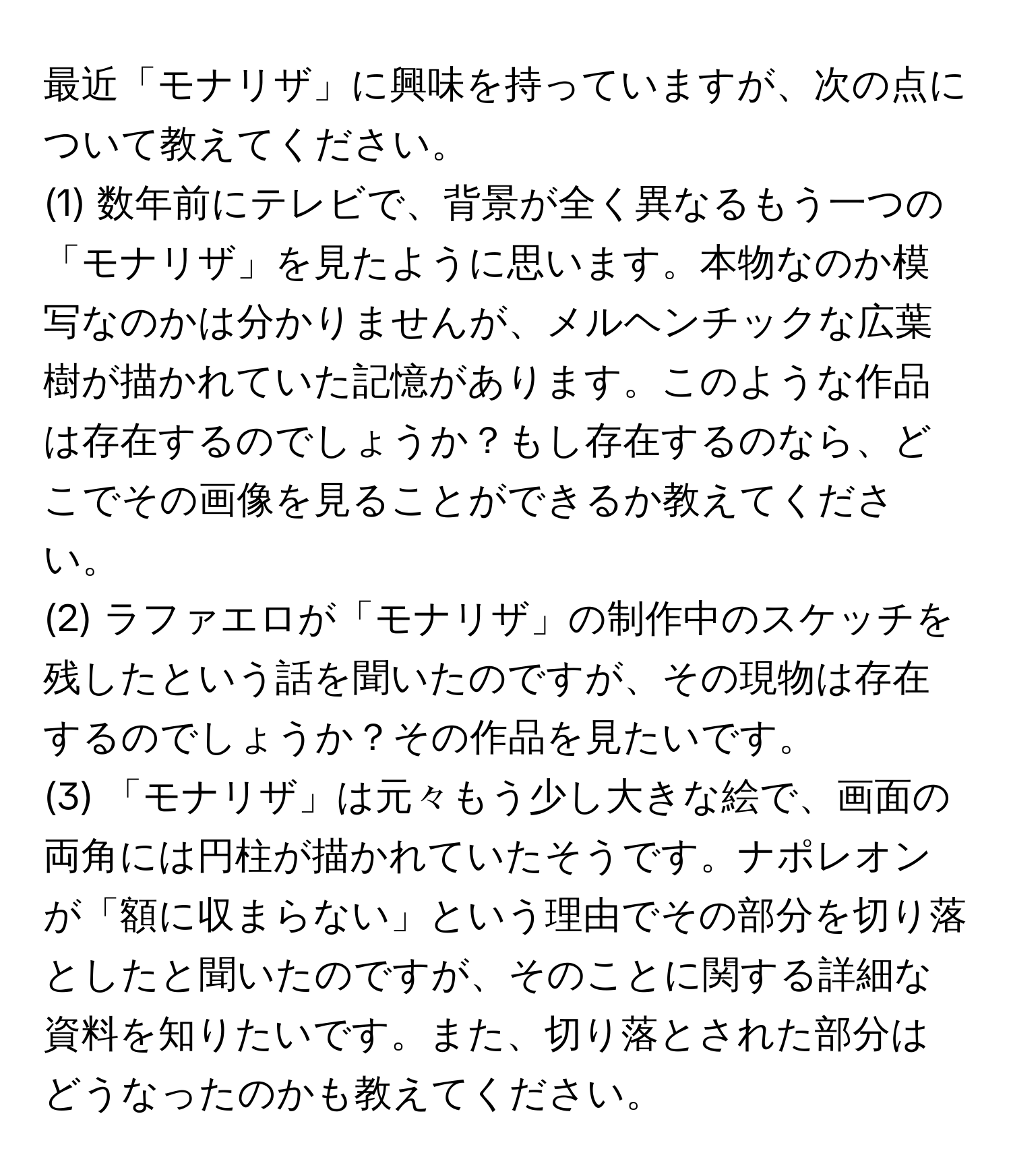 最近「モナリザ」に興味を持っていますが、次の点について教えてください。  
(1) 数年前にテレビで、背景が全く異なるもう一つの「モナリザ」を見たように思います。本物なのか模写なのかは分かりませんが、メルヘンチックな広葉樹が描かれていた記憶があります。このような作品は存在するのでしょうか？もし存在するのなら、どこでその画像を見ることができるか教えてください。  
(2) ラファエロが「モナリザ」の制作中のスケッチを残したという話を聞いたのですが、その現物は存在するのでしょうか？その作品を見たいです。  
(3) 「モナリザ」は元々もう少し大きな絵で、画面の両角には円柱が描かれていたそうです。ナポレオンが「額に収まらない」という理由でその部分を切り落としたと聞いたのですが、そのことに関する詳細な資料を知りたいです。また、切り落とされた部分はどうなったのかも教えてください。