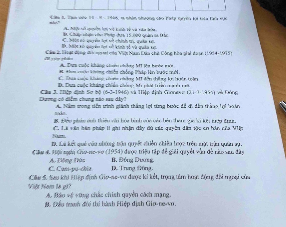 Tạm ước 14 - 9 - 1946, ta nhân nhượng cho Pháp quyền lợi trên lĩnh vực
mão?
A. Một số quyển lợi về kinh tế và văn hóa,
B. Chấp nhận cho Pháp đưa 15.000 quân ra Bắc.
C. Một số quyền lợi về chính trị, quân sự.
D. Một số quyền lợi về kinh tế và quân sự.
Cầu 2. Hoạt động đổi ngoại của Việt Nam Dân chủ Cộng hòa giai đoạn (1954-1975)
đã góp phần
A. Đưa cuộc kháng chiến chồng Mĩ lên bước mới.
B. Đưa cuộc kháng chiến chống Pháp lên bước mới.
C. Đưa cuộc kháng chiến chống Mĩ đến thắng lợi hoàn toàn.
D. Đưa cuộc kháng chiến chống Mĩ phát triển mạnh mẽ.
Câu 3. Hiệp định Sơ bộ (6-3-1946) và Hiệp định Giơnevơ (21-7-1954) về Đông
Dương có điểm chung nào sau đây?
A. Năm trong tiến trình giành thắng lợi từng bước để đi đến thắng lợi hoàn
toám.
B. Đếu phân ánh thiện chí hòa bình của các bên tham gia kí kết hiệp định.
C. Là văn bản pháp lí ghi nhận đây đủ các quyền dân tộc cơ bản của Việt
Nan.
D. Là kết quả của những trận quyết chiến chiến lược trên mặt trận quân sự.
Câu 4. Hội nghị Giơ-ne-vợ (1954) được triệu tập đề giải quyết vấn đề nào sau đây
A. Đông Đức B. Đông Dương.
C. Cam-pu-chia. D. Trung Đông.
Câu 5. Sau khi Hiệp định Giơ-ne-vơ được kí kết, trọng tâm hoạt động đối ngoại của
Việt Nam là gi?
A. Bảo vệ vững chắc chính quyền cách mạng.
B. Đấu tranh đời thi hành Hiệp định Giơ-ne-vơ.