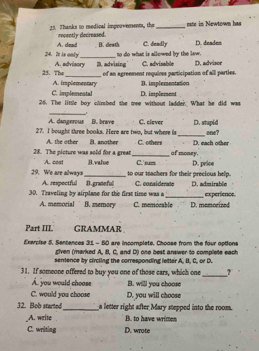 Thanks to medical improvements, the _rate in Newtown has
recently decreased.
A. dead B. death C. deadly D. deaden
24. It is only_ to do what is allowed by the law.
A. advisory B. advising C. advisable D. advisor
25. The _of an agreement requires participation of all parties.
A. implementary B. implementation
C. implemental D. implement
26. The little boy climbed the tree without ladder. What he did was
_.
A. dangerous B. brave C. clever D. stupid
27. I bought three books. Here are two, but where is_ one?
A. the other B. another C. others D. each other
28. The picture was sold for a great_ of money.
A. cost B.value C,'sum D. price
29. We are always_ to our teachers for their precious help.
A. respectful B. grateful C. considerate D. admirable
30. Traveling by airplane for the first time was a_ experience.
A. memorial B. memory C. memorable D. memorized
Part III. GRAMMAR 
Exercise 5. Sentences 31 - 50 are incomplete. Choose from the four options
given (marked A, B, C, and D) one best answer to complete each
sentence by circling the corresponding letter A, B, C, or D.
31. If someone offered to buy you one of those cars, which one _?'
A. you would choose B. will you choose
C. would you choose D. you will choose
32. Bob started _a letter right after Mary stepped into the room.
A. write B. to have written
C. writing D. wrote