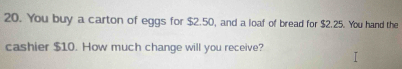 You buy a carton of eggs for $2.50, and a loaf of bread for $2.25. You hand the 
cashier $10. How much change will you receive?