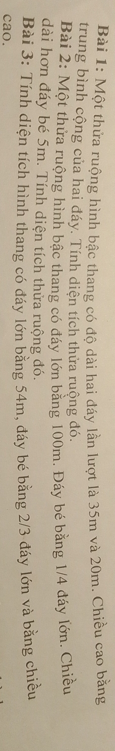 Một thửa ruộng hình bậc thang có độ dài hai đáy lần lượt là 35m và 20m. Chiều cao bằng 
trung bình cộng của hai đáy. Tính diện tích thửa ruộng đó. 
Bài 2: Một thửa ruộng hình bậc thang có đáy lớn bằng 100m. Đáy bé bằng 1/4 đáy lớn. Chiều 
dài hơn đáy bé 5m. Tính diện tích thửa ruộng đó. 
Bài 3: Tính diện tích hình thang có đáy lớn bằng 54m, đáy bé bằng 2/3 đáy lớn và bằng chiều 
cao.
