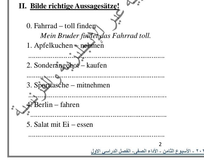 Bilde richtige Aussagesätze! 
0. Fahrrad - toll finden 
Mein Bruder findet das Fahrrad toll. 
1. Apfelkuchen - nehmen 
_ 
2. Sonderangebot - kaufen 
_ 
3. Sporttasche - mitnehmen 
_ 
4. Berlin - fahren 
_ 
5. Salat mit Ei - essen 
_ 
2 
Jyl Gulall Jaëil -géail elyl - call E gy l - y