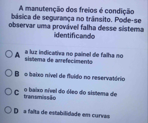 A manutenção dos freios é condição
básica de segurança no trânsito. Pode-se
observar uma provável falha desse sistema
identificando
A a luz indicativa no painel de falha no
sistema de arrefecimento
Bǎo baixo nível de fluido no reservatório
C o baixo nível do óleo do sistema de
transmissão
D a falta de estabilidade em curvas