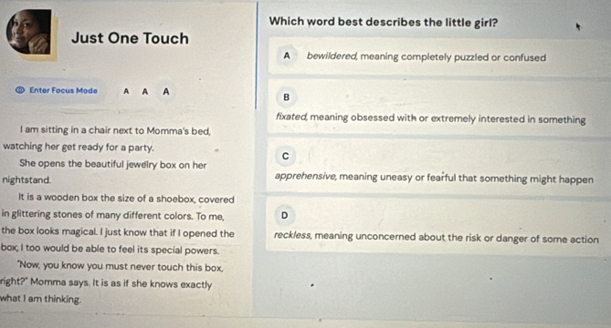 Which word best describes the little girl?
Just One Touch
A bewildered, meaning completely puzzled or confused
Enter Focus Mode A A A
B
fixated, meaning obsessed with or extremely interested in something
I am sitting in a chair next to Momma's bed,
watching her get ready for a party.
C
She opens the beautiful jewelry box on her
nightstand. apprehensive, meaning uneasy or fearful that something might happen
It is a wooden box the size of a shoebox, covered
in glittering stones of many different colors. To me, D
the box looks magical. I just know that if I opened the reckless, meaning unconcerned about the risk or danger of some action
box, I too would be able to feel its special powers.
"Now, you know you must never touch this box,
right?" Momma says. It is as if she knows exactly
what I am thinking.