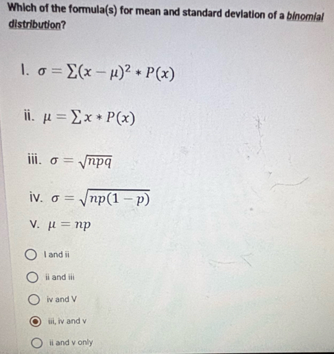 Which of the formula(s) for mean and standard devlation of a binomial
distribution?
1. sigma =sumlimits (x-mu )^2*P(x)
ⅱ. mu =sumlimits x*P(x)
ⅲ. sigma =sqrt(npq)
iv. sigma =sqrt(np(1-p))
V. mu =np
I and ii
iiand iii
iv and V
iii, iv and v
ii and v only