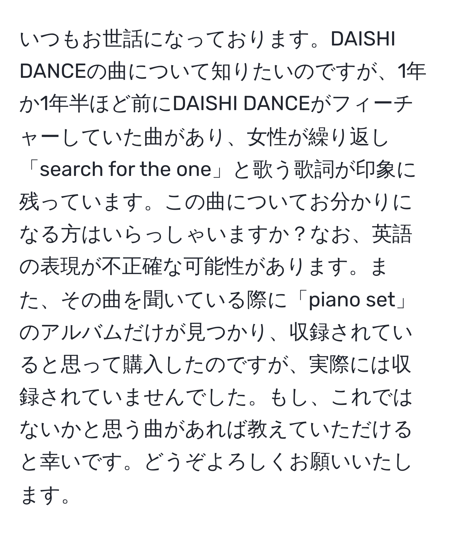 いつもお世話になっております。DAISHI DANCEの曲について知りたいのですが、1年か1年半ほど前にDAISHI DANCEがフィーチャーしていた曲があり、女性が繰り返し「search for the one」と歌う歌詞が印象に残っています。この曲についてお分かりになる方はいらっしゃいますか？なお、英語の表現が不正確な可能性があります。また、その曲を聞いている際に「piano set」のアルバムだけが見つかり、収録されていると思って購入したのですが、実際には収録されていませんでした。もし、これではないかと思う曲があれば教えていただけると幸いです。どうぞよろしくお願いいたします。