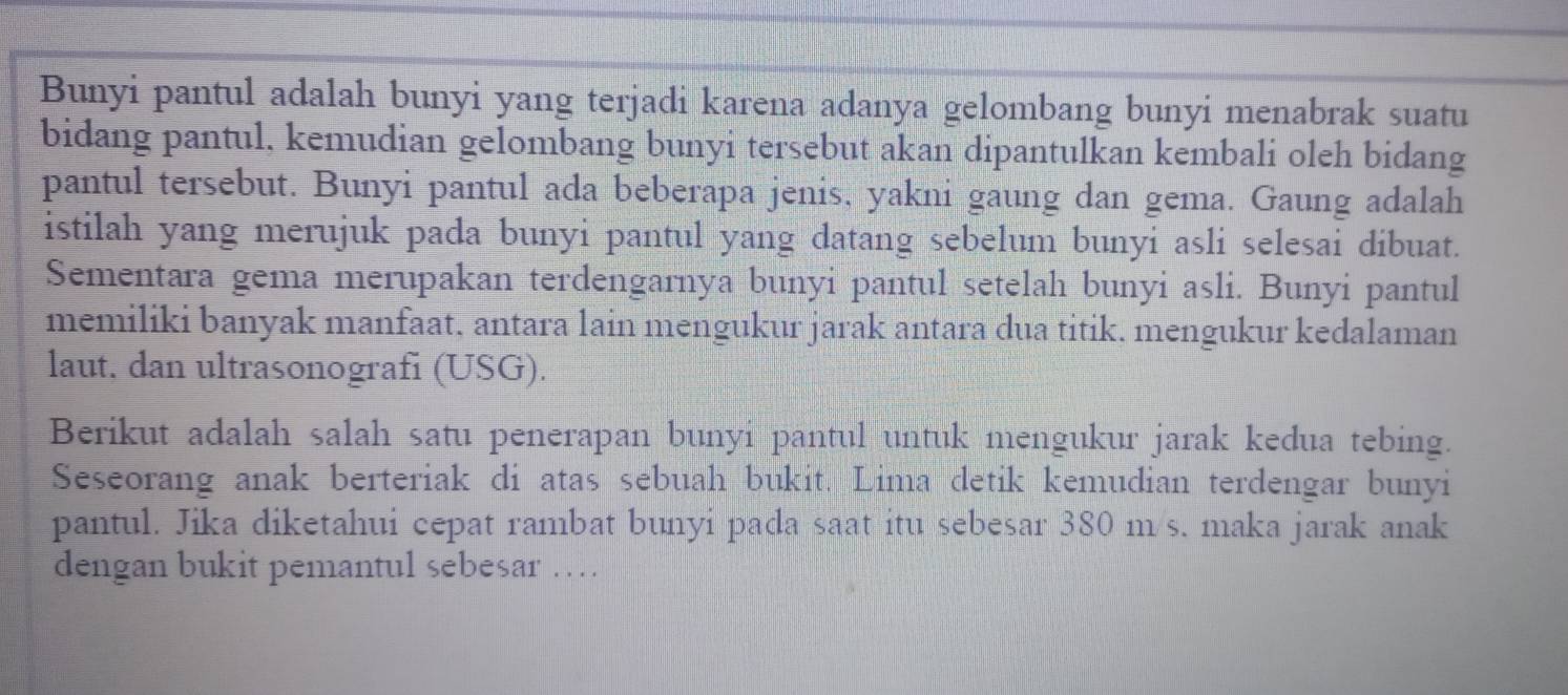 Bunyi pantul adalah bunyi yang terjadi karena adanya gelombang bunyi menabrak suatu 
bidang pantul, kemudian gelombang bunyi tersebut akan dipantulkan kembali oleh bidang 
pantul tersebut. Bunyi pantul ada beberapa jenis, yakni gaung dan gema. Gaung adalah 
istilah yang merujuk pada bunyi pantul yang datang sebelum bunyi asli selesai dibuat. 
Sementara gema merupakan terdengarnya bunyi pantul setelah bunyi asli. Bunyi pantul 
memiliki banyak manfaat, antara lain mengukur jarak antara dua titik. mengukur kedalaman 
laut, dan ultrasonografi (USG). 
Berikut adalah salah satu penerapan bunyi pantul untuk mengukur jarak kedua tebing. 
Seseorang anak berteriak di atas sebuah bukit. Lima detik kemudian terdengar bunyi 
pantul. Jika diketahui cepat rambat bunyi pada saat itu sebesar 380 m/s. maka jarak anak 
dengan bukit pemantul sebesar …