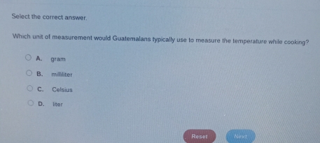 Select the correct answer.
Which unit of measurement would Guatemalans typically use to measure the temperature while cooking?
A. gram
B. milliliter
C. Celsius
D. liter
Reset Neact