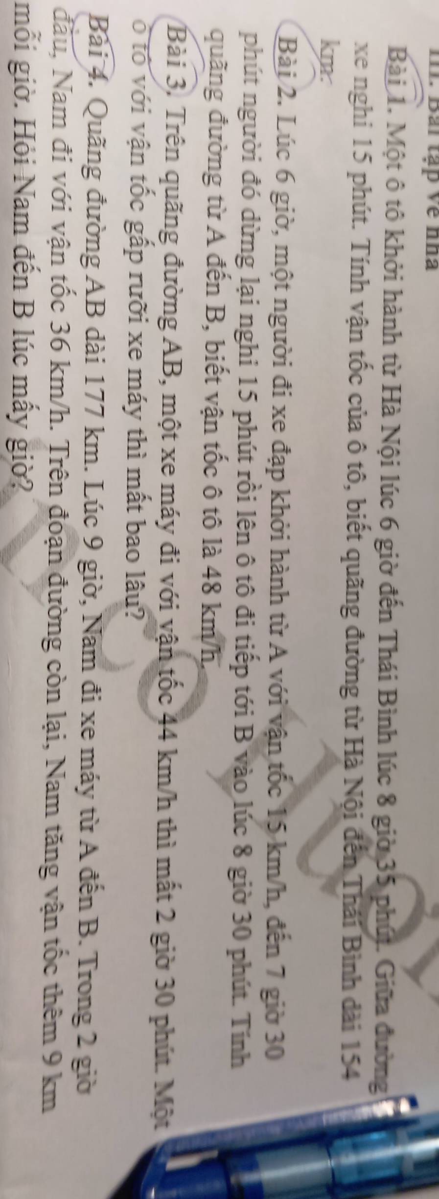 Bải tạp Về nha 
Bài 1. Một ô tô khởi hành từ Hà Nội lúc 6 giờ đến Thái Bình lúc 8 giờ 35 phúi. Giữa đường 
xe nghi 15 phút. Tính vận tốc của ô tô, biết quãng đường từ Hà Nội đến Thái Bình dài 154
km. 
Bài 2. Lúc 6 giờ, một người đi xe đạp khởi hành từ A với vận tốc 15 km/h, đến 7 giờ 30
phút người đó dừng lại nghi 15 phút rồi lên ô tô đi tiếp tới B vào lúc 8 giờ 30 phút. Tính 
quãng đường từ A đến B, biết vận tốc ô tô là 48 km/h. 
Bài 3. Trên quãng đường AB, một xe máy đi với vận tốc 44 km/h thì mất 2 giờ 30 phút. Một 
ô tổ với vận tốc gấp rưỡi xe máy thì mất bao lâu? 
Bài 4. Quãng đường AB dài 177 km. Lúc 9 giờ, Nam đi xe máy từ A đến B. Trong 2 giờ 
đầu, Nam đi với vận tốc 36 km/h. Trên đoạn đường còn lại, Nam tăng vận tốc thêm 9 km
mỗi giờ. Hỏi Nam đến B lúc mấy giờ?