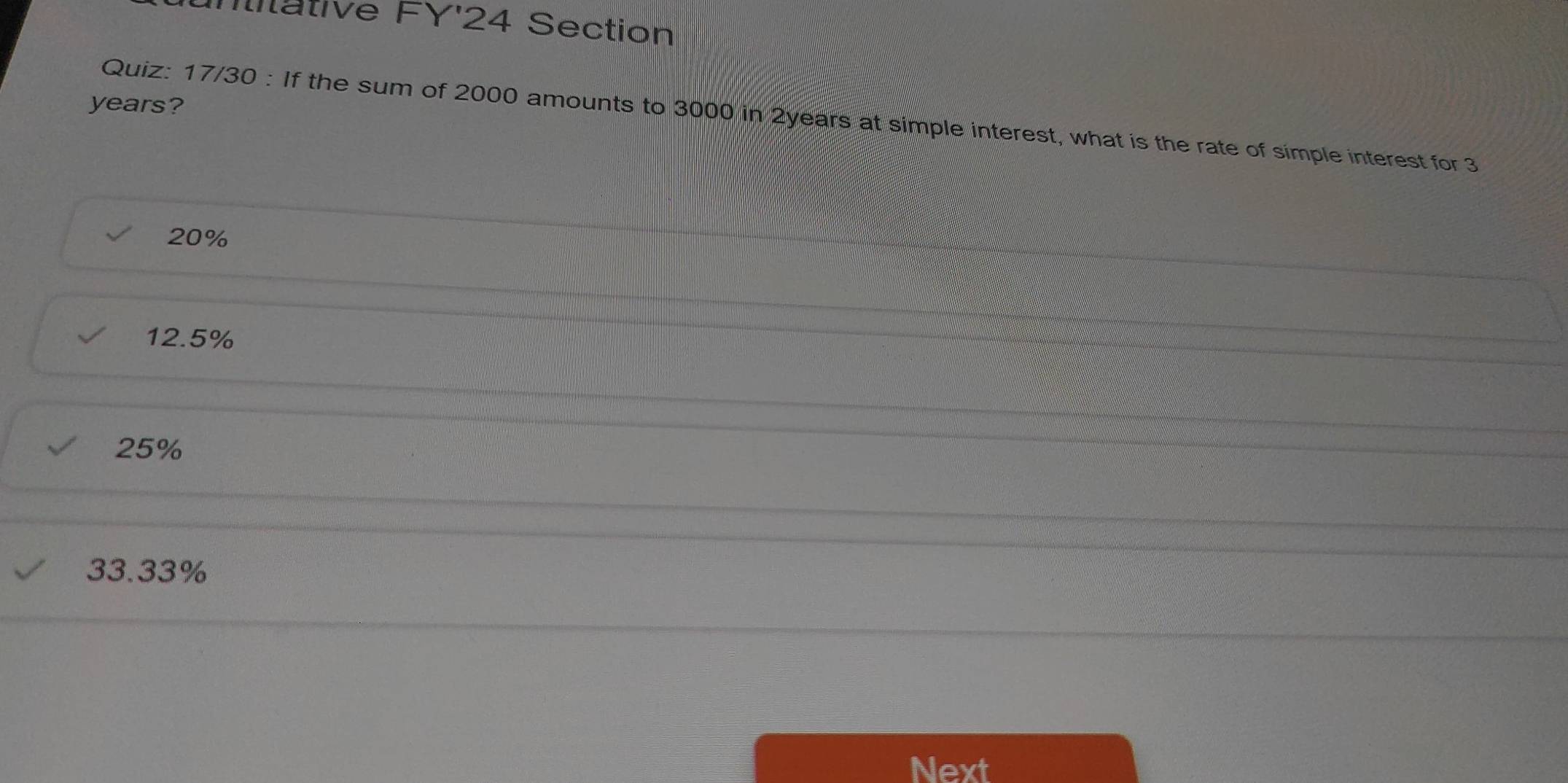 Ititative FY'24 Section
years?
Quiz: 17/30 : If the sum of 2000 amounts to 3000 in 2years at simple interest, what is the rate of simple interest for 3
20%
12.5%
25%
33.33%
Next