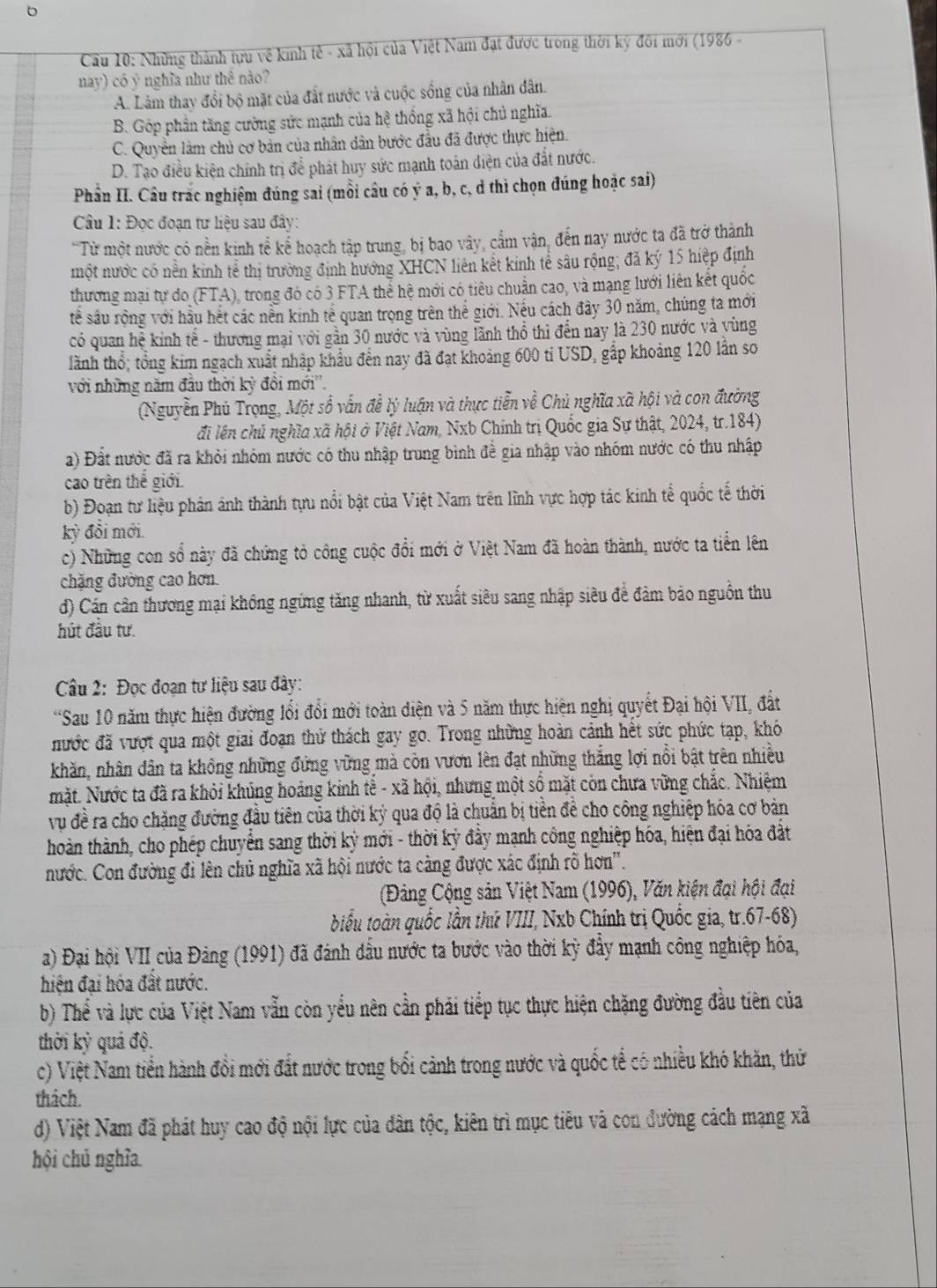 Cầu 10: Những thành tựu về kinh tê - xã hội của Việt Nam đạt được trong thời kỳ đổi mới (1986 -
nay) có ý nghĩa như thế nào?
A. Làm thay đổi bộ mặt của đất nước và cuộc sống của nhân dân.
B. Góp phần tăng cường sức mạnh của hệ thống xã hội chủ nghĩa.
C. Quyền làm chủ cơ bản của nhân dân bước đầu đã được thực hiện.
D. Tạo điều kiện chính trị để phát huy sức mạnh toán diện của đất nước.
Phần II. Câu trac nghiệm đúng sai (mồi câu có ý a, b, c, d thì chọn đúng hoặc sai)
Câu 1: Đọc đoạn tư liệu sau đây:
*Từ một nước có nền kinh tể kể hoạch tập trung, bị bao vây, cẩm vận, đến nay nước ta đã trở thành
một nước có nền kinh tế thị trường định hướng XHCN liên kết kinh tế sâu rộng; đã ký 15 hiệp định
thương mại tự do (FTA), trong đó có 3 FTA thể hệ mới có tiêu chuẩn cao, và mạng lưới liên kết quốc
tể sâu rộng với hầu hết các nền kinh tế quan trọng trên thể giới. Nếu cách đây 30 năm, chúng ta mới
có quan hệ kính tế - thương mại với gần 30 nước và vùng lãnh thổ thi đến nay là 230 nước và yùng
lành thổ; tổng kim ngạch xuất nhập khẩu đến nay đã đạt khoảng 600 ti USD, gắp khoảng 120 lần sơ
với những năm đầu thời kỳ đổi mới''.
(Nguyễn Phủ Trọng, Một số vấn đề lý luận và thực tiễn về Chủ nghĩa xã hội và con đường
đi lên chủ nghĩa xã hội ở Việt Nam, Nxb Chính trị Quốc gia Sự thật, 2024, tr.184)
a) Đất nước đã ra khỏi nhóm nước có thu nhập trung bình đề gia nhập vào nhóm nước có thu nhập
cao trên thế giới.
b) Đoạn tư liệu phản ảnh thành tựu nổi bật của Việt Nam trên lĩnh vực hợp tác kinh tế quốc tế thời
kỳ đổi mới.
c) Những con sổ này đã chứng tỏ công cuộc đổi mới ở Việt Nam đã hoàn thành, nước ta tiền lên
chặng đường cao hơn
d) Cán cân thương mại không ngừng tăng nhanh, từ xuất siêu sang nhập siêu để đảm bảo nguồn thu
hút đầu tư.
Câu 2: Đọc đoạn tư liệu sau đây:
*Sau 10 năm thực hiện đường lối đổi mới toàn diện và 5 năm thực hiện nghị quyết Đại hội VII, đất
nước đã vượt qua một giai đoạn thử thách gay go. Trong những hoàn cảnh hết sức phức tạp, khó
khăn, nhân dân ta không những đứng vững mà còn vươn lên đạt những thắng lợi nổi bật trên nhiều
mặt. Nước ta đã ra khỏi khủng hoảng kinh tế - xã hội, nhưng một số mặt còn chưa vừng chắc. Nhiệm
vụ đề ra cho chặng đường đầu tiên của thời kỷ qua độ là chuân bị tiền để cho công nghiệp hóa cơ bản
hoàn thành, cho phép chuyển sang thời kỳ mới - thời kỳ đẩy mạnh công nghiệp hóa, hiện đại hóa đất
nước. Con đường đi lên chủ nghĩa xã hội nước ta cảng được xác định rõ hơn''.
(Đảng Cộng sản Việt Nam (1996), Văn kiện đại hội đại
biểu toàn quốc lần thứ VIII, Nxb Chính trị Quốc gia, tr.67-68)
a) Đại hội VII của Đảng (1991) đã đánh đầu nước ta bước vào thời kỳ đẩy mạnh công nghiệp hóa,
hiện đại hóa đất nước.
b) Thể và lực của Việt Nam vẫn còn yếu nên cần phải tiếp tục thực hiện chặng đường đầu tiên của
thời kỷ quá độ.
c) Việt Nam tiền hành đổi mới đất nước trong bối cảnh trong nước và quốc tể có nhiều khó khăn, thử
thách.
d) Việt Nam đã phát huy cao độ nội lực của dân tộc, kiên trì mục tiêu và con đường cách mạng xã
hội chủ nghĩa