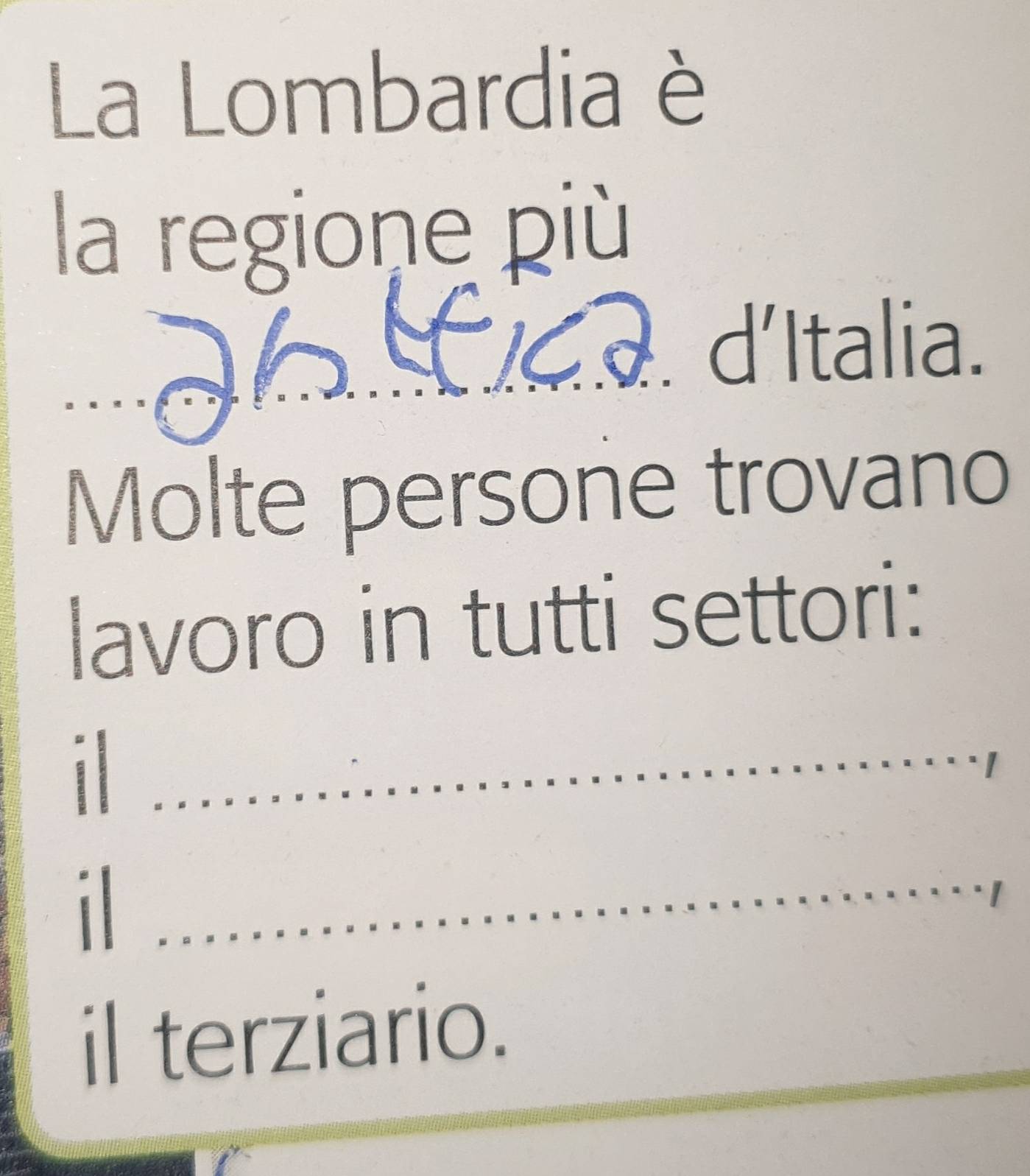 La Lombardia è 
la regione più 
. d'Italia. 
_ 
_ 
_ 
Molte persone trovano 
lavoro in tutti settori: 
_1 
_ 
I 
_i 
_ 
il terziario.