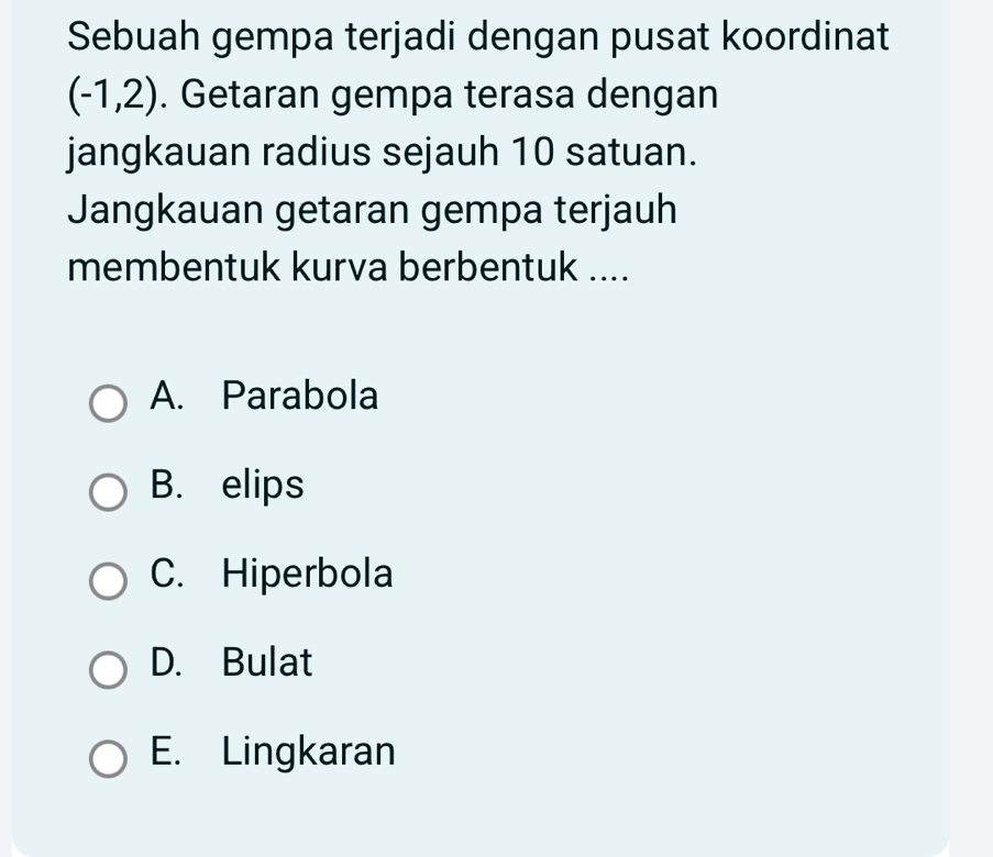 Sebuah gempa terjadi dengan pusat koordinat
(-1,2). Getaran gempa terasa dengan
jangkauan radius sejauh 10 satuan.
Jangkauan getaran gempa terjauh
membentuk kurva berbentuk ....
A. Parabola
B. elips
C. Hiperbola
D. Bulat
E. Lingkaran