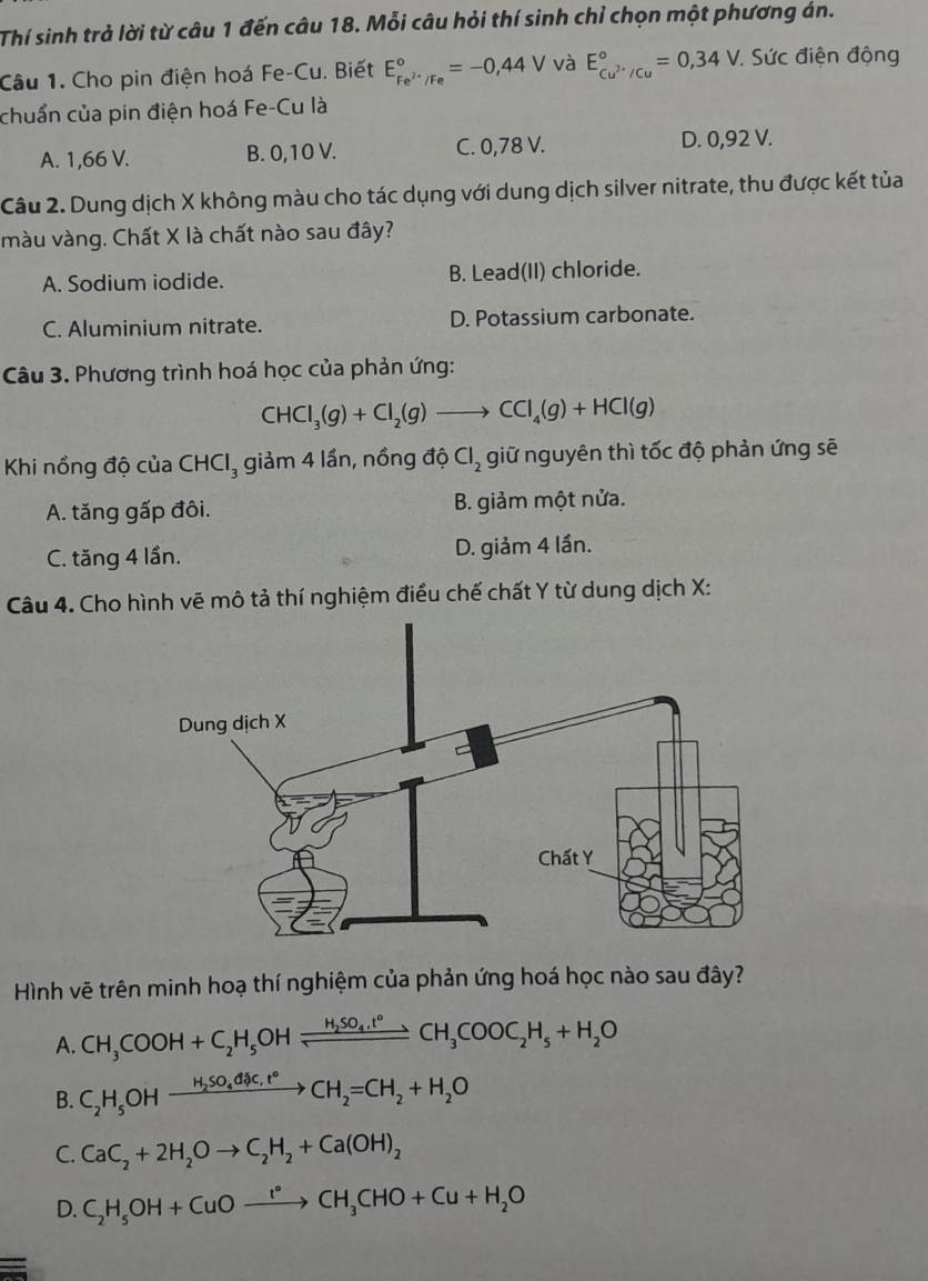 Thí sinh trả lời từ câu 1 đến câu 18. Mỗi câu hỏi thí sinh chỉ chọn một phương án.
Câu 1. Cho pin điện hoá Fe-Cu. Biết E_Fe^(2+)/Fe^circ =-0,44V và E_cu^(2+)/Cu^circ =0,34V : Sức điện động
chuẩn của pin điện hoá Fe-Cu là
A. 1,66 V. B. 0,10 V. C. 0,78 V. D. 0,92 V.
Câu 2. Dung dịch X không màu cho tác dụng với dung dịch silver nitrate, thu được kết tủa
màu vàng. Chất X là chất nào sau đây?
A. Sodium iodide. B. Lead(II) chloride.
C. Aluminium nitrate. D. Potassium carbonate.
Câu 3. Phương trình hoá học của phản ứng:
CHCl_3(g)+Cl_2(g)to CCl_4(g)+HCl(g)
Khi nổng độ của CHCl_3 giảm 4 lần, nồng độ Cl_2 giữ nguyên thì tốc độ phản ứng sẽ
A. tăng gấp đôi. B. giảm một nửa.
C. tăng 4 lần. D. giảm 4 lần.
Câu 4. Cho hình vẽ mô tả thí nghiệm điều chế chất Y từ dung dịch X:
Hình vẽ trên minh hoạ thí nghiệm của phản ứng hoá học nào sau đây?
A. CH_3COOH+C_2H_5OHxrightarrow H_2SO_4.t°CH_3COOC_2H_5+H_2O
B. C_2H_5OHxrightarrow H_2SO_4dic,t°CH_2=CH_2+H_2O
C. CaC_2+2H_2Oto C_2H_2+Ca(OH)_2
D. C_2H_5OH+CuOxrightarrow I°CH_3CHO+Cu+H_2O