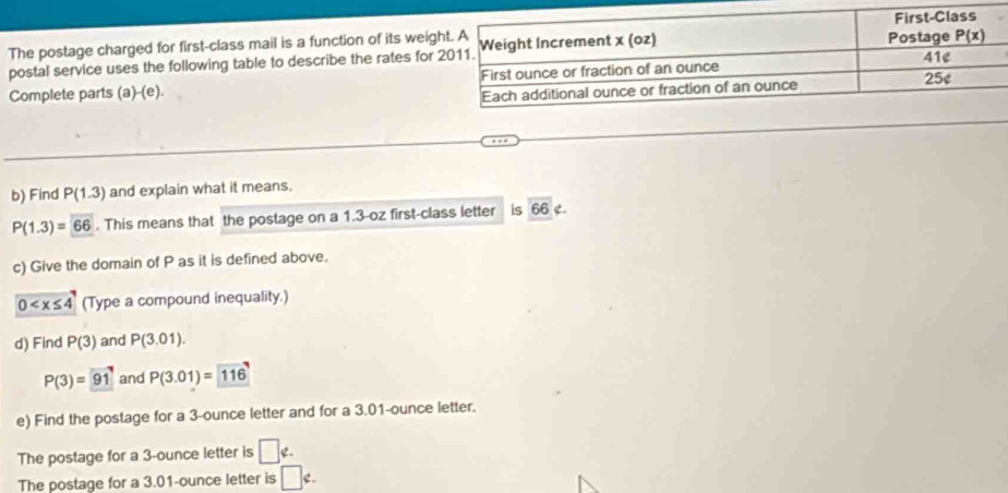 The postage charged for first-class mail is a function of its weig
postal service uses the following table to describe the rates for
Complete parts (a )-(e). 
b) Find P(1.3) and explain what it means.
P(1.3)=66. This means that the postage on a 1.3-oz first-class letter is 66 e.
c) Give the domain of P as it is defined above.
0 (Type a compound inequality.)
d) Find P(3) and P(3.01).
P(3)=91 and P(3.01)=116
e) Find the postage for a 3-ounce letter and for a 3.01-ounce letter.
The postage for a 3-ounce letter is □ ∉ .
The postage for a 3.01-ounce letter is □ ∉ .