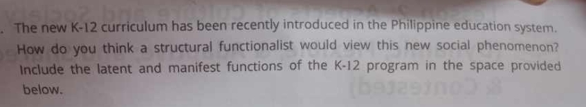 The new K-12 curriculum has been recently introduced in the Philippine education system. 
How do you think a structural functionalist would view this new social phenomenon? 
Include the latent and manifest functions of the K-12 program in the space provided 
below.