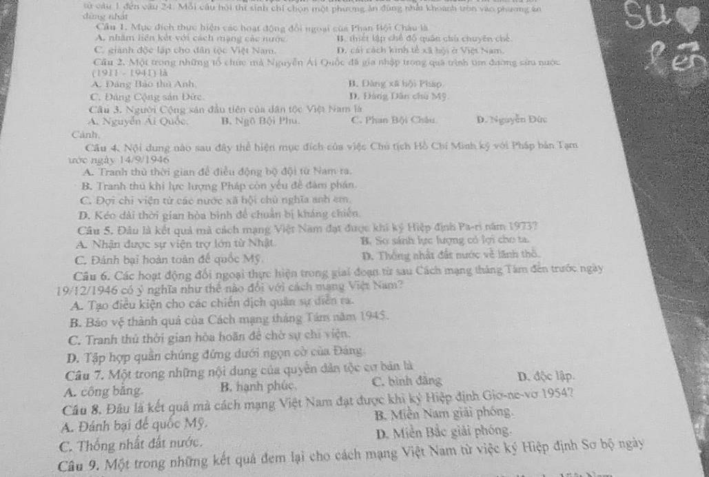 tử câu 1 đến câu 24. Mỗi cầu hội thi sinh chỉ chọn một phương ăn đùng nhảt khoánh tròn vào phương ên
dìng nhát
Cầu 1. Mục địch thực hiện các hoạt động đổi ngoại của Phạn Bội Châu là
Su
A. nhăm liên kết với cách mạng các nước B. thiết lập chế độ quân chủ chuyên chế
C. giành độc lập cho dân tộc Việt Nam. D. cái cách kinh tế xã bội ở Việt Nam.
Cầu 2. Một trong những tổ chức mà Nguyễn Ái Quốc đã gia nhập trong quá trình tìm đường sứu nước
IF
(1911 - 1941) là
A. Đảng Bào thủ Anh B. Đàng xã bội Pháp
C. Đảng Cộng sản Đức D. Đàng Dân chủ Mỹ.
Câu 3. Người Cộng sản đầu tiên của dân tộc Việt Nam là
A. Nguyễn Ái Quốc. B. Ngô Bội Phu. C. Phan Bội Châu D. Nguyễn Dứ:
Cảnh,
Cầu 4, Nội dung nào sau đây thể hiện mục đích của việc Chủ tịch Hồ Chí Minh ký với Pháp bản Tạm
ước ngày 14/9/1946
A. Tranh thủ thời gian để điều động bộ đội từ Nam ra.
B. Tranh thủ khi lực lượng Pháp còn yếu đề đàm phán
C. Đợi chi viện từ các nước xã hội chù nghĩa anh em.
D. Kéo dài thời gian hòa binh để chuẩn bị kháng chiến.
Câu 5. Đâu là kết quả mã cách mạng Việt Nam đạt được khi ký Hiệp định Pa-ri năm 1973?
A. Nhận được sự viện trợ lớn từ Nhật B. Sơ sánh lực lượng có lợi cho ta.
C. Đánh bại hoàn toàn để quốc Mỹ D. Thông nhật đất nước về lãnh thổ.
Câu 6. Các hoạt động đối ngoại thực hiện trong giai đoạn từ sau Cách mạng tháng Tâm đến trước ngày
19/12/1946 có ý nghĩa như thể nào đổi với cách mạng Việt Nam?
A. Tạo điều kiện cho các chiến dịch quân sự diễn ra.
B. Bảo vệ thành quả của Cách mạng tháng Tám năm 1945.
C. Tranh thủ thời gian hòa hoãn đề chờ sự chi viện.
D. Tập hợp quân chúng đứng dưới ngọn cờ của Đảng
Câu 7. Một trong những nội dung của quyền dân tộc cư bản là D. độc lập.
A. công bằng. B. hạnh phúc C. bình đẳng
Cầu 8. Đầu là kết quả mà cách mạng Việt Nam đạt được khi ký Hiệp định Gio-ne-vơ 1954?
A. Đánh bại để quốc Mỹ. B. Miền Nam giải phóng.
C. Thống nhất đất nước.  D. Miền Bắc giải phóng.
Câu 9. Một trong những kết quả đem lại cho cách mạng Việt Nam từ việc ký Hiệp định Sơ bộ ngày