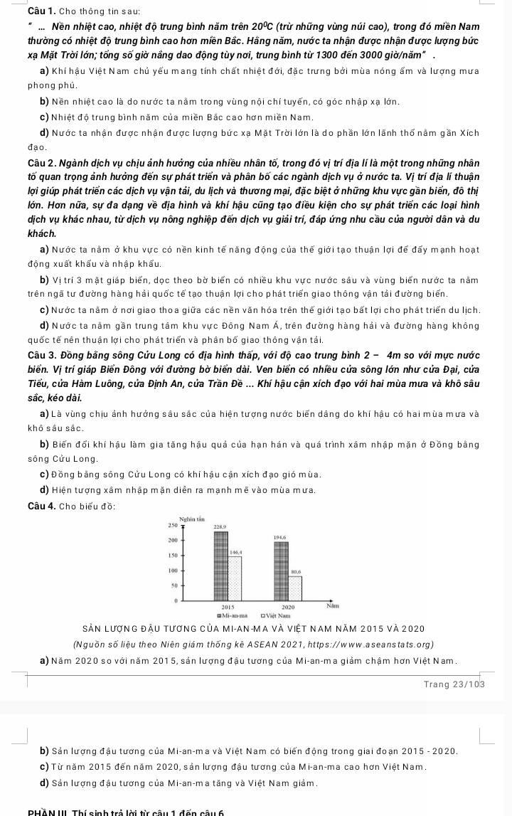 Cho thông tin sau:
...Nền nhiệt cao, nhiệt độ trung bình năm trên 20^0C (trừ những vùng núi cao), trong đó miền Nam
thường có nhiệt độ trung bình cao hơn miền Bắc. Hằng năm, nước ta nhận được nhận được lượng bức
xạ Mặt Trời lớn; tổng số giờ nầng dao động tùy nơi, trung bình từ 1300 đến 3000 giờ/năm" .
a) Khí hậu Việt Nam chủ yếu mang tính chất nhiệt đới, đặc trưng bởi mùa nóng ẩm và lượng mưa
phong phú.
b) Nền nhiệt cao là do nước ta nằm trong vùng nội chí tuyến, có góc nhập xạ lớn.
c) Nhiệt độ trung bình năm của miền Bắc cao hơn miền Nam.
d) Nước ta nhận được nhận được lượng bức xạ Mặt Trời lớn là do phần lớn lãnh thổ nằm gần Xích
đạo.
Câu 2. Ngành dịch vụ chịu ảnh hướng của nhiều nhân tố, trong đó vị trí địa lí là một trong những nhân
tố quan trọng ảnh hưởng đến sự phát triển và phân bố các ngành dịch vụ ở nước ta. Vị trí địa lí thuận
lợi giúp phát triển các dịch vụ vận tải, du lịch và thương mại, đặc biệt ở những khu vực gần biển, đô thị
Hớn. Hơn nữa, sự đa dạng về địa hình và khí hậu cũng tạo điều kiện cho sự phát triển các loại hình
dịch vụ khác nhau, từ dịch vụ nông nghiệp đến dịch vụ giải trí, đáp ứng nhu cầu của người dân và du
khách.
a) Nước ta nằm ở khu vực có nền kinh tế năng động của thế giới tạo thuận lợi để đấy mạnh hoạt
động xuất khẩu và nhập khẩu.
b) Vị trí 3 mặt giáp biển, dọc theo bờ biển có nhiều khu vực nước sâu và vùng biển nước ta nằm
trên ngã tư đường hàng hải quốc tế tạo thuận lợi cho phát triển giao thông vận tải đường biển
c) Nước ta năm ở nơi giao thoa giữa các nền văn hóa trên thể giới tạo bất lợi cho phát triển du lịch.
d) Nước ta năm gần trung tâm khu vực Đông Nam Á, trên đường hàng hải và đường hàng không
quốc tế nên thuận lợi cho phát triển và phân bố giao thông vận tải.
Câu 3. Đồng bằng sông Cứu Long có địa hình thấp, với độ cao trung bình 2 - 4m so với mực nước
biển. Vị trí giáp Biển Đông với đường bờ biển dài. Ven biển có nhiều cửa sông lớn như cửa Đại, cửa
Tiểu, cửa Hàm Luông, cửa Định An, cửa Trần Đề ... Khí hậu cận xích đạo với hai mùa mưa và khô sâu
sắc, kéo dài.
à) Là vùng chịu ảnh hưởng sâu sắc của hiện tượng nước biến dâng do khí hậu có hai mùa mưa và
khô sâu sắc.
b) Biến đổi khí hậu làm gia tăng hậu quả của hạn hán và quá trình xâm nhập mặn ở Đồng bằng
sông Cửu Long.
c) Đồng bằng sông Cửu Long có khí hậu cận xích đạo gió mùa.
d) Hiện tượng xâm nhập mặn diễn ra mạnh mẽ vào mùa mưa.
Câu 4. Cho biểu đồ:
Sản lượng đậu tương của mi-an-ma và việt nam năm 2015 và 2020
(Nguồn số liệu theo Niên giám thống kê ASEAN 2021, https://www.aseanstats.org)
a) Năm 2020 so với năm 2015, sản lượng đậu tương của Mi-an-ma giảm chậm hơn Việt Nam.
Trang 23/103
b) Sản lượng đậu tương của Mi-an-ma và Việt Nam có biến động trong giai đoạn 2015 - 2020.
c) Từ năm 2015 đến năm 2020, sản lượng đậu tương của Mi-an-ma cao hơn Việt Nam.
d) Sản lượng đậu tương của Mi-an-ma tăng và Việt Nam giảm.
PHẢN III Thí sinh trả lời từ câu 1 đấn cầu 6