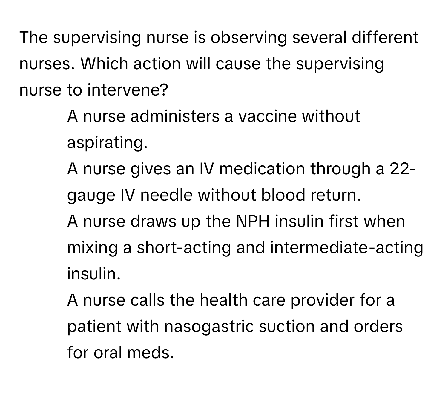 The supervising nurse is observing several different nurses. Which action will cause the supervising nurse to intervene?

1) A nurse administers a vaccine without aspirating. 
2) A nurse gives an IV medication through a 22-gauge IV needle without blood return. 
3) A nurse draws up the NPH insulin first when mixing a short-acting and intermediate-acting insulin. 
4) A nurse calls the health care provider for a patient with nasogastric suction and orders for oral meds.