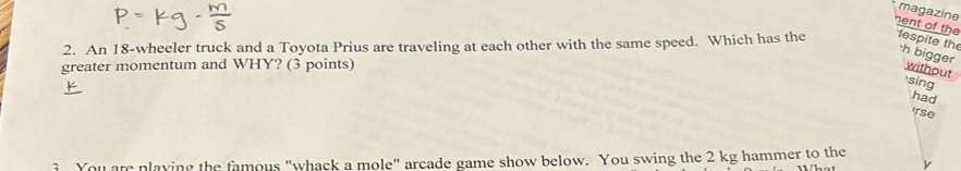 magazine 
nent of the 
2. An 18 -wheeler truck and a Toyota Prius are traveling at each other with the same speed. Which has the espite the ·h bigger 
greater momentum and WHY? (3 points) 
without sing 
had 
'rse 
3 You are playing the famous "whack a mole" arcade game show below. You swing the 2 kg hammer to the