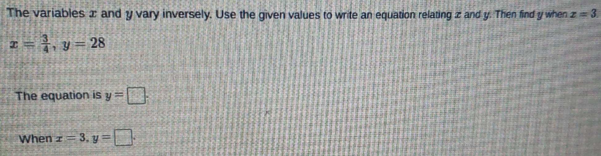 The variables ∞ and y vary inversely. Use the given values to write an equation relating z and y. Then find y when x=3.
x= 3/4 , y=28
The equation is y=□. 
When x=3, y=□.