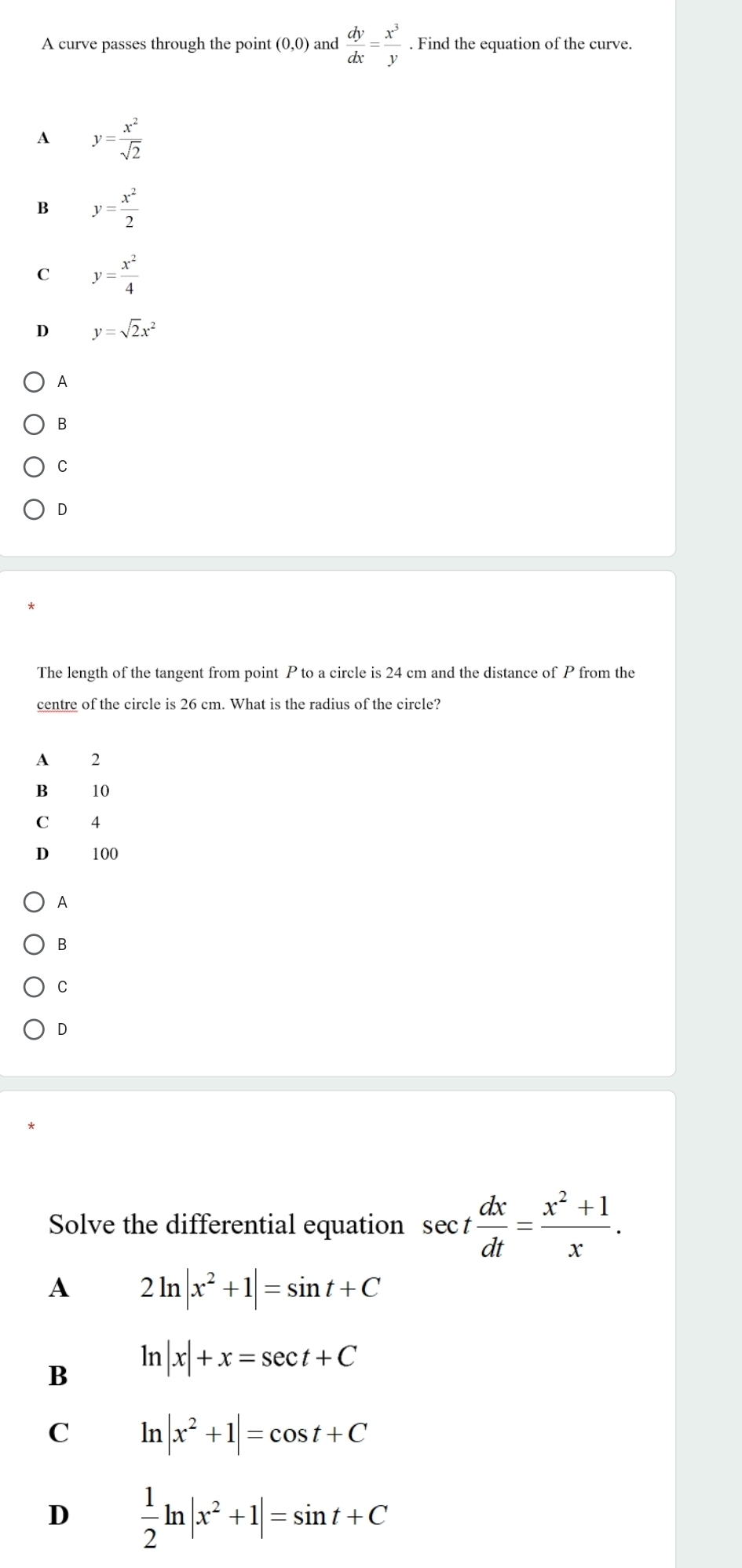 A curve passes through the point (0,0) and  dy/dx = x^3/y . Find the equation of the curve.
A y= x^2/sqrt(2) 
B y= x^2/2 
C y= x^2/4 
D y=sqrt(2)x^2
A
B
C
D
The length of the tangent from point P to a circle is 24 cm and the distance of P from the
centre of the circle is 26 cm. What is the radius of the circle?
A 2
B 10
C 4
D 100
A
B
C
D
Solve the differential equation sec t dx/dt = (x^2+1)/x . 
A 2ln |x^2+1|=sin t+C
B ln |x|+x=sec t+C
C ln |x^2+1|=cos t+C
D  1/2 ln |x^2+1|=sin t+C