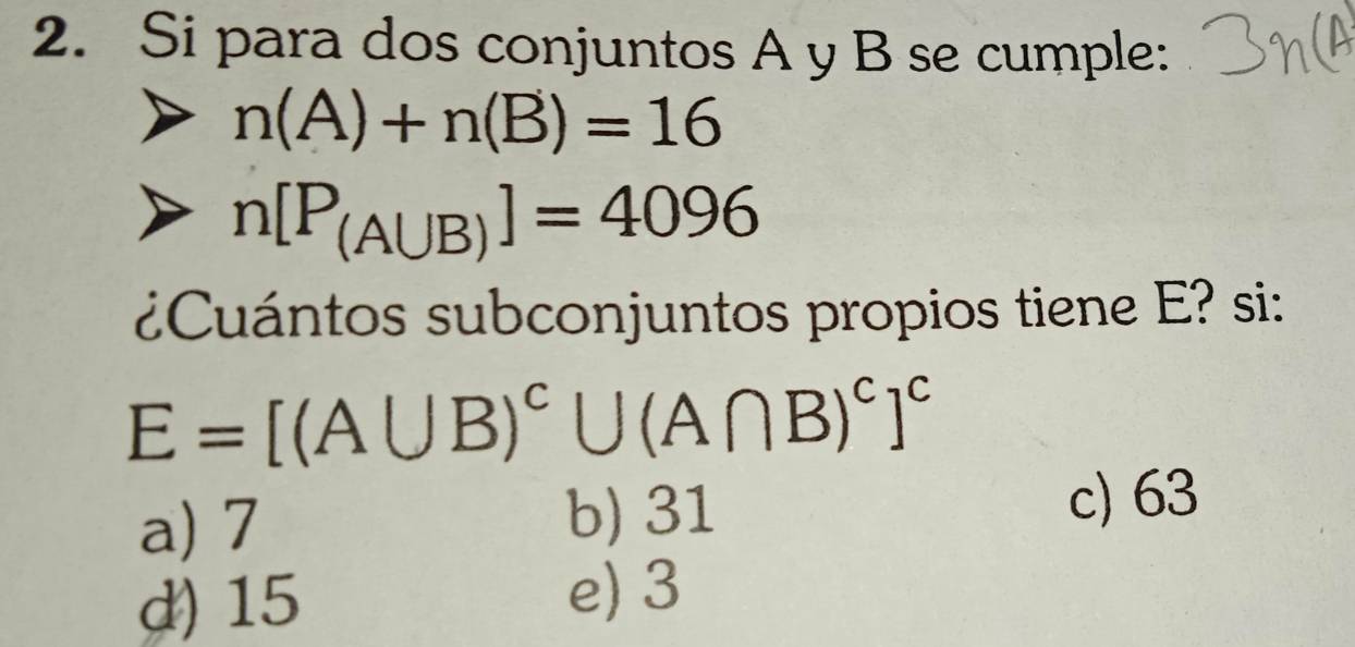 Si para dos conjuntos A y B se cumple:
n(A)+n(B)=16
n[P_(A∪ B)]=4096
¿uántos subconjuntos propios tiene E? si:
E=[(A∪ B)^c∪ (A∩ B)^c]^c
a) 7 b) 31
c) 63
d) 15
e) 3