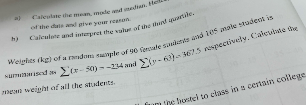 Calculate the mean, mode and median. Hene 
of the data and give your reason. 
b) Calculate and interpret the value of the third quartile. 
Weights (kg) of a random sample of 90 female students and 105 male student is 
summarised as sumlimits (x-50)=-234 and sumlimits (y-63)=367.5 respectively. Calculate the 
mean weight of all the students. 
t t o as n e t in olege