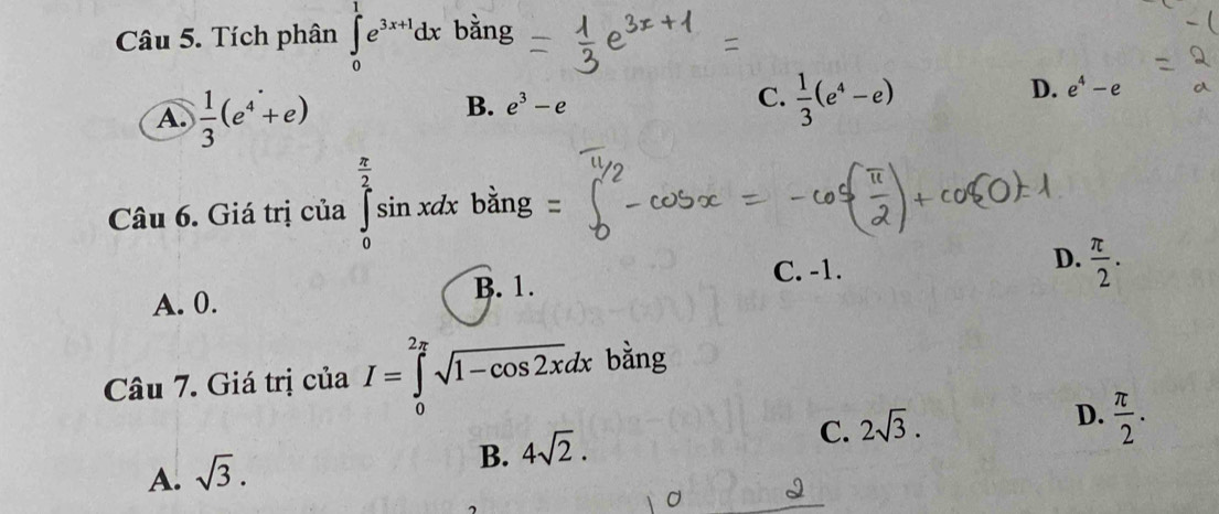 Tích phân ∈tlimits _0^(1e^3x+1)dx bằng
A.  1/3 (e^4+e)
B. e^3-e C.  1/3 (e^4-e)
D. e^4-e
Câu 6. Giá trị của ∈tlimits _0^((frac π)2)sin xdx bằng
C. -1.
A. 0. B. 1. D.  π /2 . 
Câu 7. Giá trị của I=∈tlimits _0^((2π)sqrt 1-cos 2x)dx bằng
D.  π /2 .
B. 4sqrt(2).
C. 2sqrt(3).
A. sqrt(3).