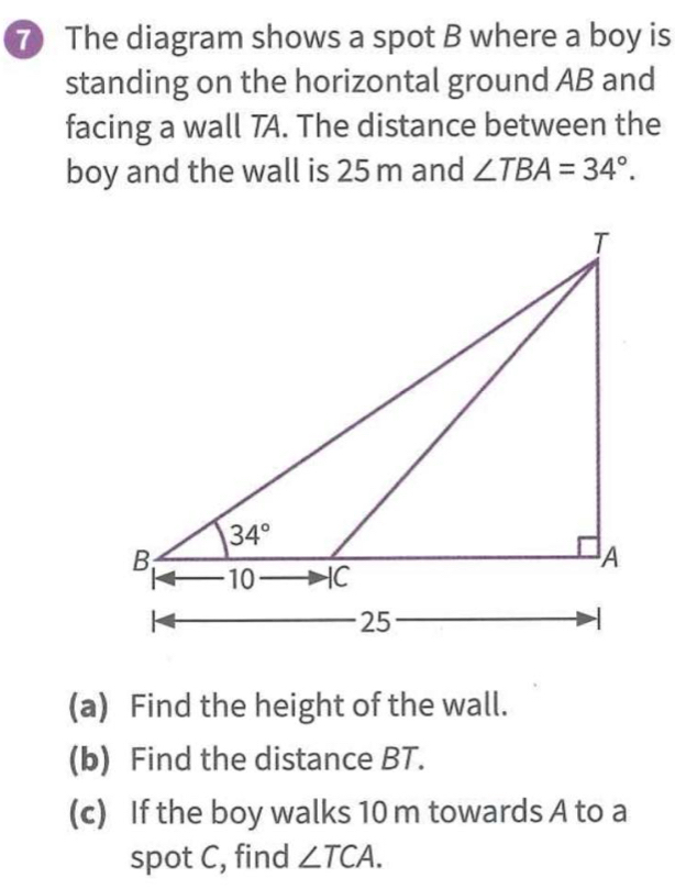 The diagram shows a spot B where a boy is
standing on the horizontal ground AB and
facing a wall TA. The distance between the
boy and the wall is 25 m and ∠ TBA=34°.
(a) Find the height of the wall.
(b) Find the distance BT.
(c) If the boy walks 10 m towards A to a
spot C, find ∠ TCA.