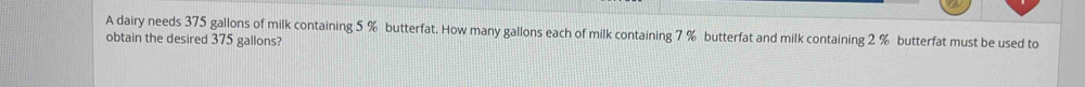 A dairy needs 375 gallons of milk containing 5 % butterfat. How many gallons each of milk containing 7 % butterfat and milk containing 2 % butterfat must be used to 
obtain the desired 375 gallons?