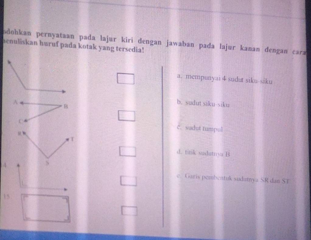 odohkan pernyataan pada lajur kiri dengan jawaban pada lajur kanan dengan cara 
henuliskan huruf pada kotak yang tersedia!
a. mempunyai 4 sudut siku-siku
b. sudut siku-siku
c. sudut tumpul
d. titik sudutnya B
4
e. Garis pembentuk sudutnya SR dan ST
15